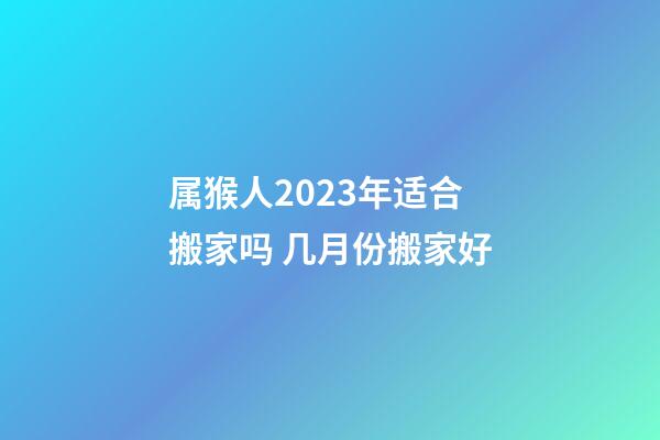 属猴人2023年适合搬家吗 几月份搬家好